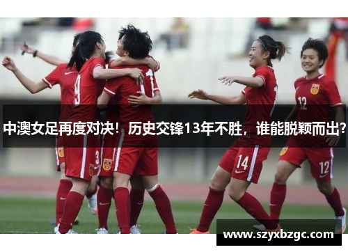 中澳女足再度对决！历史交锋13年不胜，谁能脱颖而出？